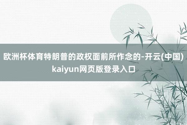 欧洲杯体育特朗普的政权面前所作念的-开云(中国)kaiyun网页版登录入口