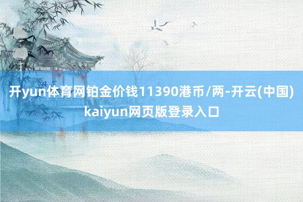开yun体育网铂金价钱11390港币/两-开云(中国)kaiyun网页版登录入口