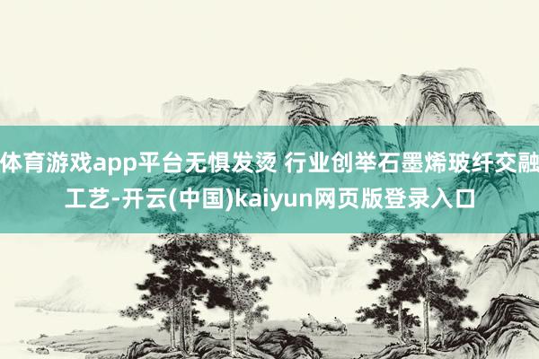 体育游戏app平台无惧发烫 行业创举石墨烯玻纤交融工艺-开云(中国)kaiyun网页版登录入口