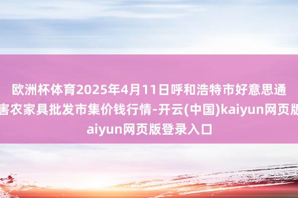 欧洲杯体育2025年4月11日呼和浩特市好意思通首府无公害农家具批发市集价钱行情-开云(中国)kaiyun网页版登录入口