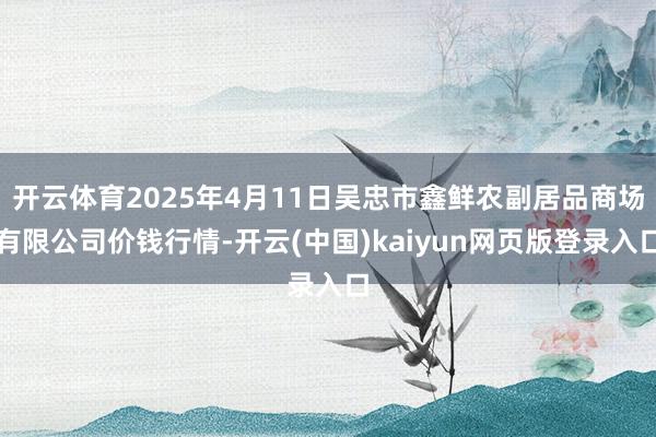 开云体育2025年4月11日吴忠市鑫鲜农副居品商场有限公司价钱行情-开云(中国)kaiyun网页版登录入口