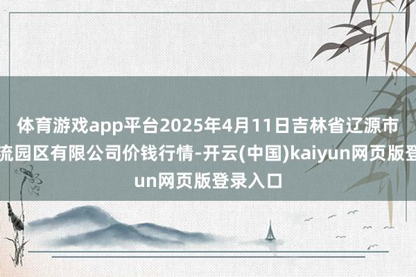 体育游戏app平台2025年4月11日吉林省辽源市仙城物流园区有限公司价钱行情-开云(中国)kaiyun网页版登录入口