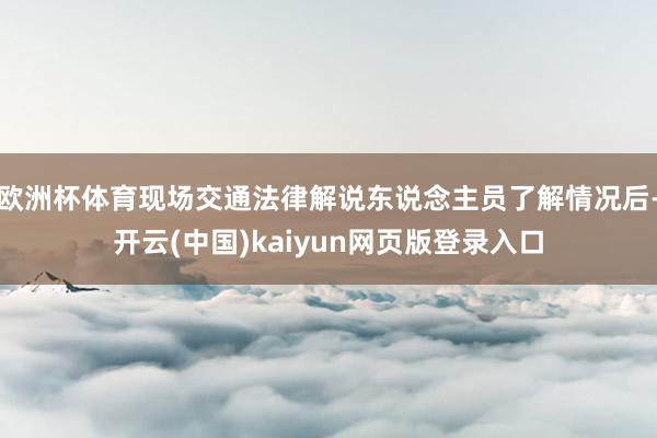 欧洲杯体育现场交通法律解说东说念主员了解情况后-开云(中国)kaiyun网页版登录入口