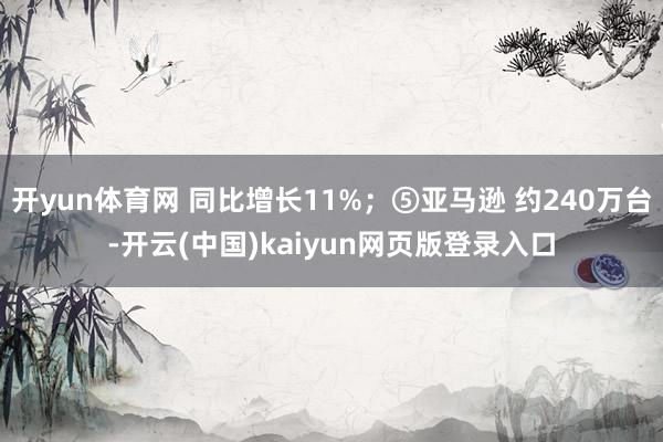 开yun体育网 同比增长11%;⑤亚马逊 约240万台-开云(中国)kaiyun网页版登录入口