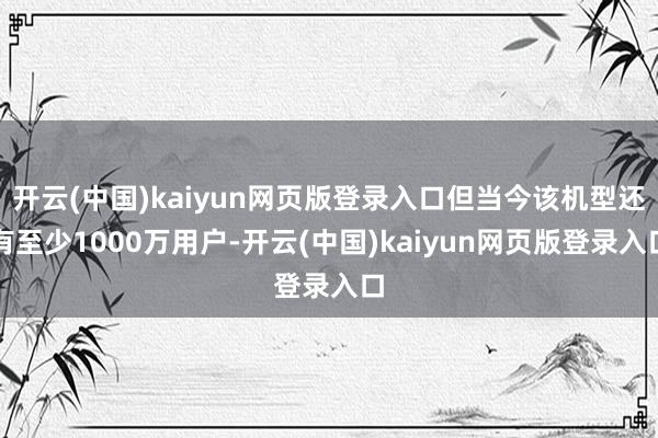 开云(中国)kaiyun网页版登录入口但当今该机型还有至少1000万用户-开云(中国)kaiyun网页版登录入口
