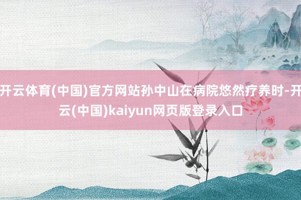 开云体育(中国)官方网站孙中山在病院悠然疗养时-开云(中国)kaiyun网页版登录入口