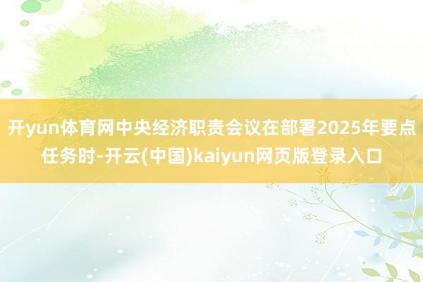 开yun体育网中央经济职责会议在部署2025年要点任务时-开云(中国)kaiyun网页版登录入口
