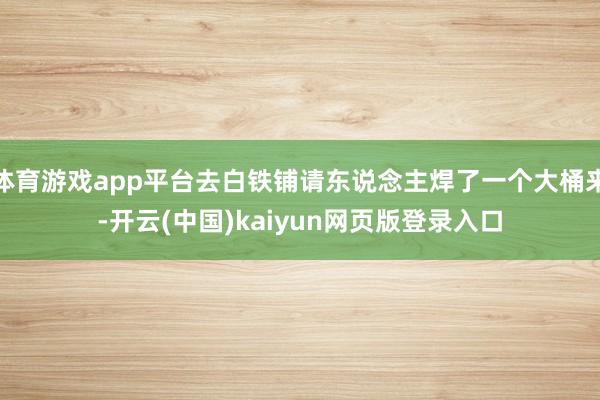 体育游戏app平台去白铁铺请东说念主焊了一个大桶来-开云(中国)kaiyun网页版登录入口