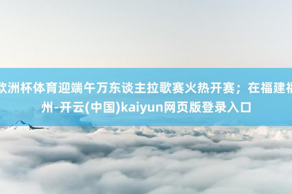 欧洲杯体育迎端午万东谈主拉歌赛火热开赛;在福建福州-开云(中国)kaiyun网页版登录入口